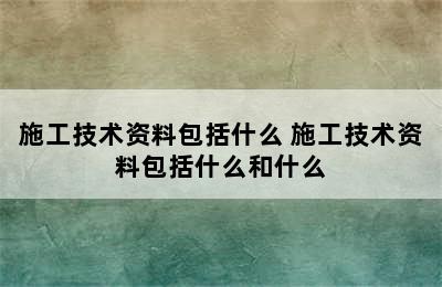 施工技术资料包括什么 施工技术资料包括什么和什么